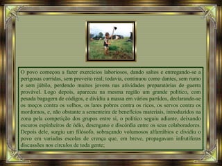 O povo começou a fazer exercícios laboriosos, dando saltos e entregando-se a
perigosas corridas, sem proveito real; todavia, continuou como dantes, sem rumo
e sem júbilo, perdendo muitos jovens nas atividades preparatórias de guerra
provável. Logo depois, apareceu na mesma região um grande político, com
pesada bagagem de códigos, e dividiu a massa em vários partidos, declarando-se
os moços contra os velhos, os lares pobres contra os ricos, os servos contra os
mordomos, e, não obstante a sementeira de benefícios materiais, introduzidos na
zona pela competição dos grupos entre si, o político seguiu adiante, deixando
escuros espinheiros de ódio, desengano e discórdia entre os seus colaboradores.
Depois dele, surgiu um filósofo, sobraçando volumosos alfarrábios e dividiu o
povo em variadas escolas de crença que, em breve, propagavam infrutíferas
discussões nos círculos de toda gente;
 