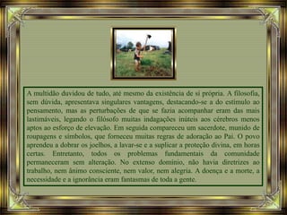 A multidão duvidou de tudo, até mesmo da existência de si própria. A filosofia,
sem dúvida, apresentava singulares vantagens, destacando-se a do estímulo ao
pensamento, mas as perturbações de que se fazia acompanhar eram das mais
lastimáveis, legando o filósofo muitas indagações inúteis aos cérebros menos
aptos ao esforço de elevação. Em seguida compareceu um sacerdote, munido de
roupagens e símbolos, que forneceu muitas regras de adoração ao Pai. O povo
aprendeu a dobrar os joelhos, a lavar-se e a suplicar a proteção divina, em horas
certas. Entretanto, todos os problemas fundamentais da comunidade
permaneceram sem alteração. No extenso domínio, não havia diretrizes ao
trabalho, nem ânimo consciente, nem valor, nem alegria. A doença e a morte, a
necessidade e a ignorância eram fantasmas de toda a gente.
 
