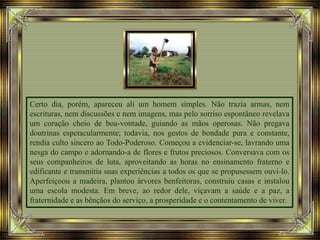 Certo dia, porém, apareceu ali um homem simples. Não trazia armas, nem
escrituras, nem discussões e nem imagens, mas pelo sorriso espontâneo revelava
um coração cheio de boa-vontade, guiando as mãos operosas. Não pregava
doutrinas espetacularmente; todavia, nos gestos de bondade pura e constante,
rendia culto sincero ao Todo-Poderoso. Começou a evidenciar-se, lavrando uma
nesga do campo e adornando-a de flores e frutos preciosos. Conversava com os
seus companheiros de luta, aproveitando as horas no ensinamento fraterno e
edificante e transmitia suas experiências a todos os que se propusessem ouvi-lo.
Aperfeiçoou a madeira, plantou árvores benfeitoras, construiu casas e instalou
uma escola modesta. Em breve, ao redor dele, viçavam a saúde e a paz, a
fraternidade e as bênçãos do serviço, a prosperidade e o contentamento de viver.
 