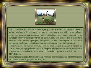 Com o espírito de trabalho e educação que ele difundia, a defesa era boa, a
política ajudava, a filosofia era preciosa e o sacerdócio era útil, porque todas as
ações, no campo, permaneciam agora presididas pelo santo imperativo da
execução do dever pessoal no bem de todos. Calou-se o Cristo, mas a assistência
reduzida não ousou qualquer indagação. Após contemplar o horizonte
longínquo, em longos instantes de pensamento mudo, o Mestre terminou:
- Em verdade, há muitos trabalhadores no mundo que merecem a bênção do
Céu pelo bem que proporcionam ao corpo e à mente das criaturas, mas aquele
que educa o espírito eterno, ensinando e servindo, paira acima de todos.
REFLEXÃO:
Em diversas ocasiões, temos ouvido e repetido a necessidade de desprendimento
em direção daquele que precisa de ajuda.
 