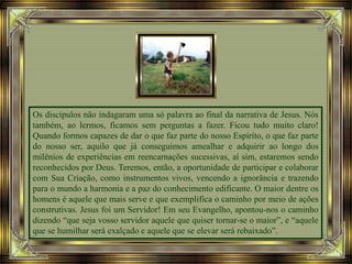Os discípulos não indagaram uma só palavra ao final da narrativa de Jesus. Nós
também, ao lermos, ficamos sem perguntas a fazer. Ficou tudo muito claro!
Quando formos capazes de dar o que faz parte do nosso Espírito, o que faz parte
do nosso ser, aquilo que já conseguimos amealhar e adquirir ao longo dos
milênios de experiências em reencarnações sucessivas, aí sim, estaremos sendo
reconhecidos por Deus. Teremos, então, a oportunidade de participar e colaborar
com Sua Criação, como instrumentos vivos, vencendo a ignorância e trazendo
para o mundo a harmonia e a paz do conhecimento edificante. O maior dentre os
homens é aquele que mais serve e que exemplifica o caminho por meio de ações
construtivas. Jesus foi um Servidor! Em seu Evangelho, apontou-nos o caminho
dizendo “que seja vosso servidor aquele que quiser tornar-se o maior”, e “aquele
que se humilhar será exalçado e aquele que se elevar será rebaixado”.
 