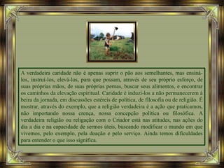 A verdadeira caridade não é apenas suprir o pão aos semelhantes, mas ensiná-
los, instruí-los, elevá-los, para que possam, através de seu próprio esforço, de
suas próprias mãos, de suas próprias pernas, buscar seus alimentos, e encontrar
os caminhos da elevação espiritual. Caridade é induzi-los a não permanecerem à
beira da jornada, em discussões estéreis de política, de filosofia ou de religião. É
mostrar, através do exemplo, que a religião verdadeira é a ação que praticamos,
não importando nossa crença, nossa concepção política ou filosófica. A
verdadeira religião ou religação com o Criador está nas atitudes, nas ações do
dia a dia e na capacidade de sermos úteis, buscando modificar o mundo em que
vivemos, pelo exemplo, pela doação e pelo serviço. Ainda temos dificuldades
para entender o que isso significa.
 