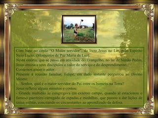 Com base no conto “O Maior servidor”, do livro Jesus no Lar, pelo Espírito
Neio Lúcio. (Momentos de Paz Maria da Luz).
Nesta estória, que se passa em atividade do Evangelho, no lar de Simão Pedro,
Jesus ensina a seus discípulos o valor do serviço e do desprendimento.
Conta-nos assim o autor:
Presente à reunião familiar, Felipe, em dado instante perguntou ao Divino
Mestre:
- Senhor, qual é o maior servidor do Pai entre os homens na Terra?
Jesus refletiu alguns minutos e contou:
- Grande multidão se congregava em extenso campo, quando aí estacionou o
famoso guerreiro carregado de espadas e medalhas, que passou a dar lições de
tática militar, concitando os circunstantes ao aprendizado da defesa.
 