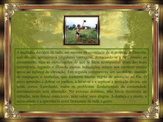 A multidão duvidou de tudo, até mesmo da existência de si própria. A filosofia,
sem dúvida, apresentava singulares vantagens, destacando-se a do estímulo ao
pensamento, mas as perturbações de que se fazia acompanhar eram das mais
lastimáveis, legando o filósofo muitas indagações inúteis aos cérebros menos
aptos ao esforço de elevação. Em seguida compareceu um sacerdote, munido
de roupagens e símbolos, que forneceu muitas regras de adoração ao Pai. O
povo aprendeu a dobrar os joelhos, a lavar-se e a suplicar a proteção divina, em
horas certas. Entretanto, todos os problemas fundamentais da comunidade
permaneceram sem alteração. No extenso domínio, não havia diretrizes ao
trabalho, nem ânimo consciente, nem valor, nem alegria. A doença e a morte, a
necessidade e a ignorância eram fantasmas de toda a gente.
 