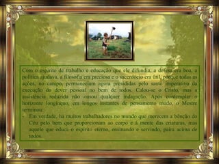 Com o espírito de trabalho e educação que ele difundia, a defesa era boa, a
política ajudava, a filosofia era preciosa e o sacerdócio era útil, porque todas as
ações, no campo, permaneciam agora presididas pelo santo imperativo da
execução do dever pessoal no bem de todos. Calou-se o Cristo, mas a
assistência reduzida não ousou qualquer indagação. Após contemplar o
horizonte longínquo, em longos instantes de pensamento mudo, o Mestre
terminou:
- Em verdade, há muitos trabalhadores no mundo que merecem a bênção do
Céu pelo bem que proporcionam ao corpo e à mente das criaturas, mas
aquele que educa o espírito eterno, ensinando e servindo, paira acima de
todos.
 