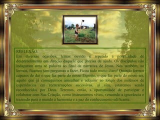 REFLEXÃO:
Em diversas ocasiões, temos ouvido e repetido a necessidade de
desprendimento em direção daquele que precisa de ajuda. Os discípulos não
indagaram uma só palavra ao final da narrativa de Jesus. Nós também, ao
lermos, ficamos sem perguntas a fazer. Ficou tudo muito claro! Quando formos
capazes de dar o que faz parte do nosso Espírito, o que faz parte do nosso ser,
aquilo que já conseguimos amealhar e adquirir ao longo dos milênios de
experiências em reencarnações sucessivas, aí sim, estaremos sendo
reconhecidos por Deus. Teremos, então, a oportunidade de participar e
colaborar com Sua Criação, como instrumentos vivos, vencendo a ignorância e
trazendo para o mundo a harmonia e a paz do conhecimento edificante.
 