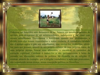 Podemos ser humildes sem deixarmos de ter firmeza em nossos propósitos de
serviço, sem deixarmos de ser misericordiosos, indulgentes e pacientes com
nossos semelhantes. Exercitamos a humildade quando nos predispomos a
dividir com eles nossas experiências e nossa vivência. A verdadeira caridade
não é apenas suprir o pão aos semelhantes, mas ensiná-los, instruí-los, elevá-
los, para que possam, através de seu próprio esforço, de suas próprias mãos, de
suas próprias pernas, buscar seus alimentos, e encontrar os caminhos da
elevação espiritual. Caridade é induzi-los a não permanecerem à beira da
jornada, em discussões estéreis de política, de filosofia ou de religião. É
mostrar, através do exemplo, que a religião verdadeira é a ação que praticamos,
não importando nossa crença, nossa concepção política ou filosófica.
 