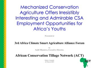 Mechanized Conservation
Agriculture Offers Irresistibly
Interesting and Admirable CSA
Employment Opportunities for
Africa’s Youths
Presented at
3rd Africa Climate Smart Agriculture Alliance Forum
by
Saidi Mkomwa, Executive Director,
African Conservation Tillage Network (ACT)
Dakar, Senegal,
28 March 2019
 