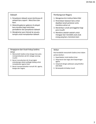 14-Feb-16
2
Dakwah
1. Penyebaran dakwah secara berleluasa di
wilayah baru seperti : Mesir,Parsi dan
Rom.
2. Melantik gabenor-gabenor di wilayah
baru tersebut bagi melicinkan
pentadbiran dan penyebaran dakwah
3. Menghantar para Ulamak ke sesuatu
tempat untuk menyebarkan dakwah
Pembangunan Negara
1. Mengemas kini institusi Baitul Mal
2. Penerokaan kawasan baru untuk
dijadikan tanah pertanian serta
membina saliran air
3. Mendirikan rumah persinggahan bagi
para musafir
4. Membina sekolah-sekolah untuk
mengajar dan mendidik anak-anak
orang yang baru memeluk Islam
Pengajaran dari kisah hidup Saidina
Umar
1. Mencontohi Saidina Umar dengan berusaha
mempertahankan jati diri sebagai seorang
muslim
2. Berani menceburkan diri di peringkat
antarabangsa dalam pelbagai bidang untuk
menyebarkan agama Islam
3. Berani mempertahankan maruah diri, agama,
bangsa dan negara.
Iktibar
Kita hendaklah mencontohi Saidina Umar dalam
perkara berikut :
1. Keperibadian mulia Saidina Umar
2. Sikap berani dan tegas demi kepentingan
agama
3. Istiqamah dengan pekerjaan yang diredhai
oleh Allah
4. Berwaspada terhadap musuh
 