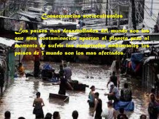 Consecuencias socioculturales
Los países mas desarrollados del mundo son los
que mas contaminación aportan al planeta pero al
momento de sufrir las catástrofes ambientales los
países de 3 mundo son los mas afectados.
 