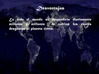 Desventajas
En todo el mundo se desperdicia diariamente
millones y millones de voltios los cuales
desgastan al planeta tierra.
 