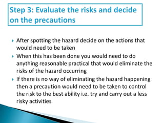 





After spotting the hazard decide on the actions that
would need to be taken
When this has been done you would need to do
anything reasonable practical that would eliminate the
risks of the hazard occurring
If there is no way of eliminating the hazard happening
then a precaution would need to be taken to control
the risk to the best ability i.e. try and carry out a less
risky activities

 