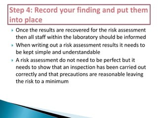 





Once the results are recovered for the risk assessment
then all staff within the laboratory should be informed
When writing out a risk assessment results it needs to
be kept simple and understandable
A risk assessment do not need to be perfect but it
needs to show that an inspection has been carried out
correctly and that precautions are reasonable leaving
the risk to a minimum

 