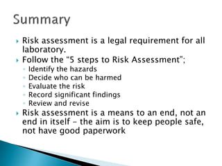 



Risk assessment is a legal requirement for all
laboratory.
Follow the “5 steps to Risk Assessment”;
◦
◦
◦
◦
◦



Identify the hazards
Decide who can be harmed
Evaluate the risk
Record significant findings
Review and revise

Risk assessment is a means to an end, not an
end in itself - the aim is to keep people safe,
not have good paperwork

 