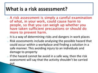 o

o
o

o

A risk assessment is simply a careful examination
of what, in your work, could cause harm to
people, so that you can weigh up whether you
have taken sufficient precautions or should do
more to prevent harm.
It is a way of determining risks and dangers in work places
Risk assessments include analysing the possible hazard that
could occur within a workplace and finding a solution in a
safe manner. This avoiding injury to an individuals and
damage to property
If the hazard cannot be avoid in a safe way, then the risk
assessment will say that the activity shouldn’t be carried
out

 