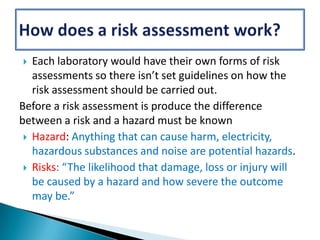 Each laboratory would have their own forms of risk
assessments so there isn’t set guidelines on how the
risk assessment should be carried out.
Before a risk assessment is produce the difference
between a risk and a hazard must be known
 Hazard: Anything that can cause harm, electricity,
hazardous substances and noise are potential hazards.
 Risks: “The likelihood that damage, loss or injury will
be caused by a hazard and how severe the outcome
may be.”


 