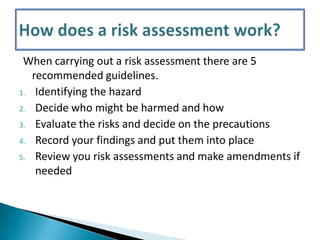 When carrying out a risk assessment there are 5
recommended guidelines.
1. Identifying the hazard
2. Decide who might be harmed and how
3. Evaluate the risks and decide on the precautions
4. Record your findings and put them into place
5. Review you risk assessments and make amendments if
needed

 