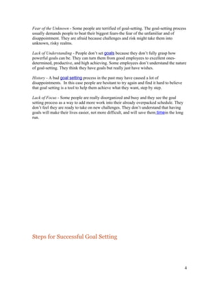 Fear of the Unknown - Some people are terrified of goal-setting. The goal-setting process 
usually demands people to beat their biggest fears-the fear of the unfamiliar and of 
disappointment. They are afraid because challenges and risk might take them into 
unknown, risky realms. 
Lack of Understanding - People don’t set goals because they don’t fully grasp how 
powerful goals can be. They can turn them from good employees to excellent ones-determined, 
productive, and high achieving. Some employees don’t understand the nature 
of goal-setting. They think they have goals but really just have wishes. 
History - A bad goal setting process in the past may have caused a lot of 
disappointments. In this case people are hesitant to try again and find it hard to believe 
that goal setting is a tool to help them achieve what they want, step by step. 
Lack of Focus - Some people are really disorganized and busy and they see the goal 
setting process as a way to add more work into their already overpacked schedule. They 
don’t feel they are ready to take on new challenges. They don’t understand that having 
goals will make their lives easier, not more difficult, and will save them time in the long 
run. 
Steps for Successful Goal Setting 
4 
 