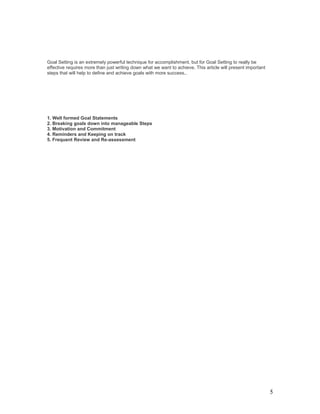 Goal Setting is an extremely powerful technique for accomplishment, but for Goal Setting to really be 
effective requires more than just writing down what we want to achieve. This article will present important 
steps that will help to define and achieve goals with more success.. 
1. Well formed Goal Statements 
2. Breaking goals down into manageable Steps 
3. Motivation and Commitment 
4. Reminders and Keeping on track 
5. Frequent Review and Re-assessment 
5 
 