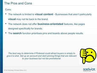 The Pros and Cons
Cons:
•    The network is limited to visual content - Businesses that aren’t particularly

     visual may not tie back to the brand.
•    The network does not offer business-orientated features, like pages
     designed specifically for brands.
•    The search function prioritises pins and boards above people results.




      The best way to determine if Pinterest could attract buyers is simply to
    give it a shot. Set up an account and start pinning things that are relevant
                      to your business but not too promotional.
 