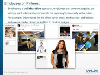 Employees on Pinterest
• By following a collaborative approach, employees can be encouraged to get
  to know each other and communicate the company’s personally to the public.
• For example: Décor ideas for the office, lunch ideas, staff fashion, staff talents
  and events can be pinned in addition to product images.
 