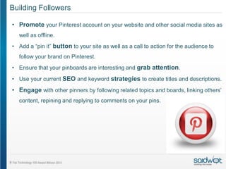 Building Followers

• Promote your Pinterest account on your website and other social media sites as
  well as offline.
• Add a “pin it” button to your site as well as a call to action for the audience to
  follow your brand on Pinterest.
• Ensure that your pinboards are interesting and grab attention.
• Use your current SEO and keyword strategies to create titles and descriptions.

• Engage with other pinners by following related topics and boards, linking others’
  content, repining and replying to comments on your pins.
 