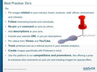 Best Practice: Do’s
Do:
• Pin images related to your industry, brand, products, staff, offices, environment
    and interests.
• Follow interesting boards and individuals .
• Re-pin and comment on pins by others.
• Add descriptions to your pins.
• Include your website URL in you pin descriptions.

• Pin videos from Vimeo and YouTube.

• Track pinterest.com as a referral source in your website analytics.
• Create images specifically with Pinterest in mind.
• Use the platform to run competitions and promotions, like offering a prize
    to someone who comments on your pin and creating images for special offers.


.
 