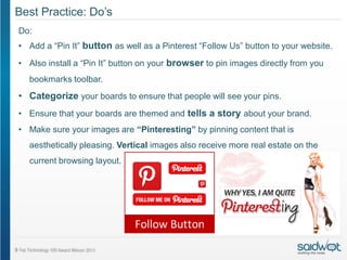 Best Practice: Do’s
Do:
• Add a “Pin It” button as well as a Pinterest “Follow Us” button to your website.

• Also install a “Pin It” button on your browser to pin images directly from you
  bookmarks toolbar.
• Categorize your boards to ensure that people will see your pins.
• Ensure that your boards are themed and tells a story about your brand.
• Make sure your images are “Pinteresting” by pinning content that is
  aesthetically pleasing. Vertical images also receive more real estate on the
  current browsing layout.
 