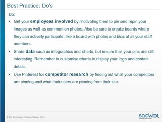 Best Practice: Do’s
Do:
• Get your employees involved by motivating them to pin and repin your
  images as well as comment on photos. Also be sure to create boards where
  they can actively participate, like a board with photos and bios of all your staff
  members.
• Share data such as infographics and charts, but ensure that your pins are still
  interesting. Remember to customise charts to display your logo and contact
  details.
• Use Pinterest for competitor research by finding out what your competitors
  are pinning and what their users are pinning from their site.
 