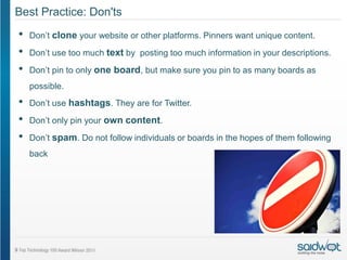 Best Practice: Don'ts
•   Don’t clone your website or other platforms. Pinners want unique content.
•   Don’t use too much text by posting too much information in your descriptions.

•   Don’t pin to only one board, but make sure you pin to as many boards as
    possible.
•   Don’t use hashtags. They are for Twitter.

•   Don’t only pin your own content.

•   Don’t spam. Do not follow individuals or boards in the hopes of them following
    back
 