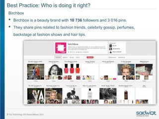 Best Practice: Who is doing it right?
Birchbox
•   Birchbox is a beauty brand with 10 736 followers and 3 016 pins.
•   They share pins related to fashion trends, celebrity gossip, perfumes,
    backstage at fashion shows and hair tips.
 