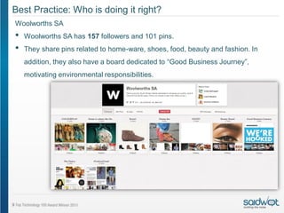 Best Practice: Who is doing it right?
Woolworths SA
•   Woolworths SA has 157 followers and 101 pins.
•   They share pins related to home-ware, shoes, food, beauty and fashion. In
    addition, they also have a board dedicated to “Good Business Journey”,
    motivating environmental responsibilities.
 