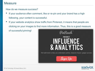 Measure
How do we measure success?
•   If your audience often comment, like or re-pin and your brand has a high
    following, your content is successful.
•   If your website analytics show traffic from Pinterest, it means that people are
    clicking on your images to find more information. Thus, this is a good measure
    of successful pinning!
 