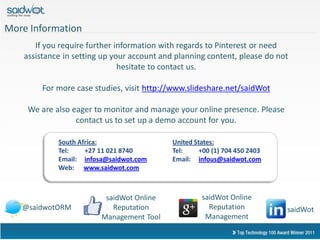More Information
       If you require further information with regards to Pinterest or need
    assistance in setting up your account and planning content, please do not
                               hesitate to contact us.

         For more case studies, visit http://www.slideshare.net/saidWot

     We are also eager to monitor and manage your online presence. Please
                  contact us to set up a demo account for you.

             South Africa:                   United States:
             Tel:    +27 11 021 8740         Tel:     +00 (1) 704 450 2403
             Email: infosa@saidwot.com       Email: infous@saidwot.com
             Web: www.saidwot.com



                          saidWot Online              saidWot Online
   @saidwotORM              Reputation                  Reputation           saidWot
                         Management Tool               Management
 