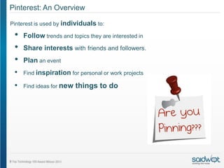 Pinterest: An Overview

Pinterest is used by individuals to:

 •   Follow trends and topics they are interested in
 •   Share interests with friends and followers.
 •   Plan an event
 •   Find inspiration for personal or work projects

 •   Find ideas for new   things to do
 