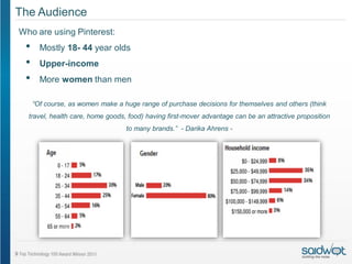 The Audience
Who are using Pinterest:
 •     Mostly 18- 44 year olds
 •     Upper-income
 •     More women than men

     “Of course, as women make a huge range of purchase decisions for themselves and others (think
  travel, health care, home goods, food) having first-mover advantage can be an attractive proposition
                                  to many brands.” - Darika Ahrens -
 