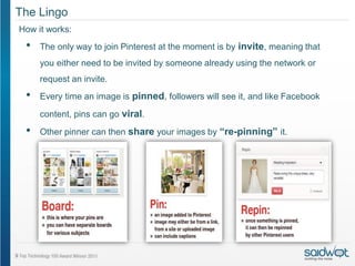 The Lingo
How it works:
 •   The only way to join Pinterest at the moment is by invite, meaning that
     you either need to be invited by someone already using the network or
     request an invite.
 •   Every time an image is pinned, followers will see it, and like Facebook

     content, pins can go viral.

 •   Other pinner can then share your images by “re-pinning” it.
 