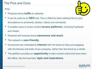 The Pros and Cons
Pros:
•   Pinterest drives traffic to websites

•   It can be used as an SEO tool: This is effective when adding links to your
    descriptions on pinboards, photos, videos and comments.
•   It enables users to share content across platforms, including Facebook
    and Twitter.
•   Pinterest will increase brand awareness and reach.

•   The network is user-friendly.

•   Consumers are motivated to interact with the brand as they are engaging
    with the themes and traits of you company, rather than the brand as a whole.
•   The platform provides an opportunity to take content online that have been

    left offline, like the business’ style and inspirations.
 