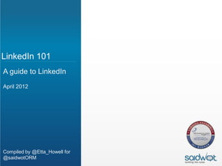 LinkedIn 101
A guide to LinkedIn
April 2012




Compiled by @Etta_Howell for
@saidwotORM
 