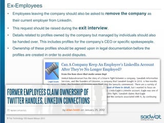 Ex-Employees
•   Employees leaving the company should also be asked to remove the company as
    their current employer from LinkedIn.

•   This request should be raised during the exit      interview.
•   Details related to profiles owned by the company but managed by individuals should also
    be handed over. This includes profiles for the company’s CEO or specific spokespeople.
•   Ownership of these profiles should be agreed upon in legal documentation before the
    profiles are created in order to avoid disputes.
 