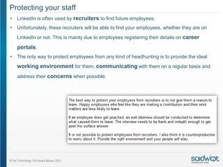 Protecting your staff
•   LinkedIn is often used by recruiters to find future employees.
•   Unfortunately, these recruiters will be able to find your employees, whether they are on
    LinkedIn or not. This is mainly due to employees registering their details on career

    portals.
•   The only way to protect employees from any kind of headhunting is to provide the ideal
    working environment for them, communicating with them on a regular basis and
    address their concerns when possible.
 
