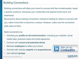 Building Connections

Building connections will allow your brand to connect with like-minded people, target
a specific audience, showcase your credentials and expand brand reach and
awareness.
Be proactive about making connections: Instead of waiting for others to connect with
you, rather invite them to become a contact. However, make sure the connection
adds value to them.


Build connections by:
• Including you profile on all communication, including your website, social
  media sites, business cards and email signatures
• Connect with current and potential clients
• Motivate employees to follow your brand
• Connect with industry experts and acquaintances
• Join relevant groups
 