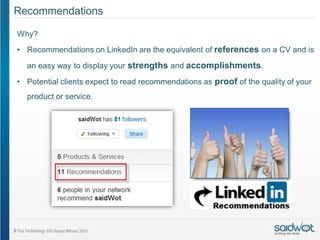 Recommendations

Why?
• Recommendations on LinkedIn are the equivalent of references on a CV and is
  an easy way to display your strengths and accomplishments.

• Potential clients expect to read recommendations as proof of the quality of your
  product or service.
 