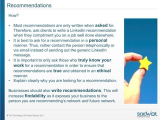 Recommendations
How?

• Most recommendations are only written when asked for.
  Therefore, ask clients to write a LinkedIn recommendation
  when they compliment you on a job well done elsewhere.
• It is best to ask for a recommendation in a personal
  manner. Thus, rather contact the person telephonically or
  via email instead of sending out the generic LinkedIn
  message.
• It is important to only ask those who truly know your
  work for a recommendation in order to ensure that
  recommendations are true and obtained in an ethical
  manner.
• Explain clearly why you are looking for a recommendation.

Businesses should also write recommendations. This will
increase findability as it exposes your business to the
person you are recommending’s network and future network.
 
