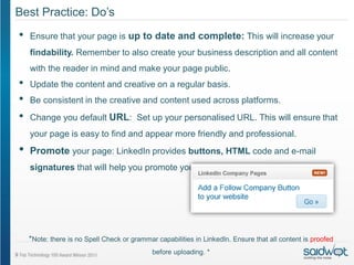 Best Practice: Do’s
•   Ensure that your page is up to date and complete: This will increase your
    findability. Remember to also create your business description and all content
    with the reader in mind and make your page public.
•   Update the content and creative on a regular basis.
•   Be consistent in the creative and content used across platforms.
•   Change you default URL: Set up your personalised URL. This will ensure that
    your page is easy to find and appear more friendly and professional.
•   Promote your page: LinkedIn provides buttons, HTML code and e-mail
    signatures that will help you promote your presence on this platform.




    *Note: there is no Spell Check or grammar capabilities in LinkedIn. Ensure that all content is proofed
                                             before uploading. *
 