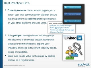 Best Practice: Do’s

•   Cross-promote: Your LinkedIn page is just a
    part of your total communication strategy. Ensure
    that this platform is easily found by promoting it
    on your other platforms and vice versa.




•   Join groups: Joining relevant industry groups
    will allow you to showcase thought-leadership,
    target your communications, expand your
    findability and keep in touch with industry trends,
    issues and updates.
•   Make sure to add value to the group by posting
    content on a regular basis.
 