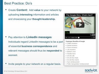 Best Practice: Do’s
•   Create Content: Add value to your network by
    uploading interesting information and articles
    and showcasing your thought-leadership.




•   Pay attention to LinkedIn messages:
    Individuals regard LinkedIn messages to be a part
    of essential business correspondence and
    relevant messages should thus be responded to
    soonest.


•   Invite people to your network on a regular basis.
 
