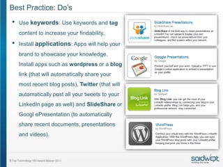Best Practice: Do’s
•   Use keywords: Use keywords and tag
    content to increase your findability.
•   Install applications: Apps will help your
    brand to showcase your knowledge.
    Install apps such as wordpress or a blog
    link (that will automatically share your
    most recent blog posts), Twitter (that will
    automatically post all your tweets to your
    LinkedIn page as well) and SlideShare or
    Googl ePresentation (to automatically
    share recent documents, presentations
    and videos).
 