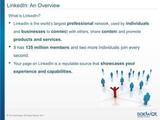 LinkedIn: An Overview
What is LinkedIn?
•   LinkedIn is the world’s largest professional network, used by individuals

    and businesses to connect with others, share content and promote

    products and services.
•   It has 135 million members and two more individuals join every
    second.
•   Your page on LinkedIn is a reputable source that showcases your
    experience and capabilities.
 