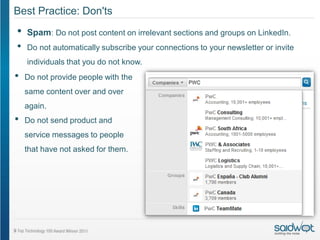 Best Practice: Don'ts
•   Spam: Do not post content on irrelevant sections and groups on LinkedIn.
•   Do not automatically subscribe your connections to your newsletter or invite
    individuals that you do not know.
•   Do not provide people with the
    same content over and over
    again.
•   Do not send product and
    service messages to people
    that have not asked for them.
 